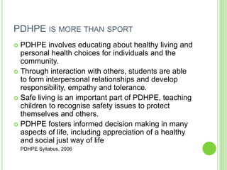 PDHPE IS MORE THAN SPORT
 PDHPE involves educating about healthy living and
personal health choices for individuals and the
community.
 Through interaction with others, students are able
to form interpersonal relationships and develop
responsibility, empathy and tolerance.
 Safe living is an important part of PDHPE, teaching
children to recognise safety issues to protect
themselves and others.
 PDHPE fosters informed decision making in many
aspects of life, including appreciation of a healthy
and social just way of life
PDHPE Syllabus, 2006
 