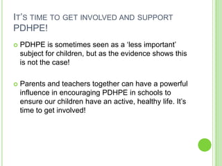 IT‟S TIME TO GET INVOLVED AND SUPPORT
PDHPE!
 PDHPE is sometimes seen as a „less important‟
subject for children, but as the evidence shows this
is not the case!
 Parents and teachers together can have a powerful
influence in encouraging PDHPE in schools to
ensure our children have an active, healthy life. It‟s
time to get involved!
 