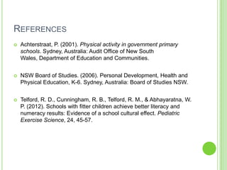REFERENCES
 Achterstraat, P. (2001). Physical activity in government primary
schools. Sydney, Australia: Audit Office of New South
Wales, Department of Education and Communities.
 NSW Board of Studies. (2006). Personal Development, Health and
Physical Education, K-6. Sydney, Australia: Board of Studies NSW.
 Telford, R. D., Cunningham, R. B., Telford, R. M., & Abhayaratna, W.
P. (2012). Schools with fitter children achieve better literacy and
numeracy results: Evidence of a school cultural effect. Pediatric
Exercise Science, 24, 45-57.
 