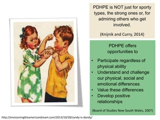 PDHPE is NOT just for sporty
types, the strong ones or, for
admiring others who get
involved.
(Knijnik and Curry, 2014)
http://envisioningtheamericandream.com/2013/10/28/candy-is-dandy/
PDHPE offers
opportunities to
• Participate regardless of
physical ability
• Understand and challenge
our physical, social and
emotional differences
• Value these differences
• Develop positive
relationships
(Board of Studies New South Wales, 2007)
 