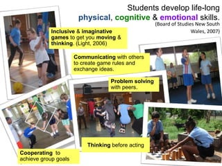 Students develop life-long
physical, cognitive & emotional skills.
Inclusive & imaginative
games to get you moving &
thinking. (Light, 2006)
Communicating with others
to create game rules and
exchange ideas.
Cooperating to
achieve group goals
Problem solving
with peers.
Thinking before acting
(Board of Studies New South
Wales, 2007)
 
