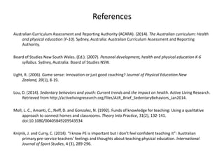 References
Australian Curriculum Assessment and Reporting Authority (ACARA). (2014). The Australian curriculum: Health
and physical education (F-10). Sydney, Australia: Australian Curriculum Assessment and Reporting
Authority.
Board of Studies New South Wales. (Ed.). (2007). Personal development, health and physical education K-6
syllabus. Sydney, Australia: Board of Studies NSW.
Light, R. (2006). Game sense: Innovation or just good coaching? Journal of Physical Education New
Zealand, 39(1), 8-19.
Lou, D. (2014). Sedentary behaviors and youth: Current trends and the impact on health. Active Living Research.
Retrieved from http://activelivingresearch.org/files/ALR_Brief_SedentaryBehaviors_Jan2014.
Moll, L. C., Amanti, C., Neff, D. and Gonzalez, N. (1992). Funds of knowledge for teaching: Using a qualitative
approach to connect homes and classrooms. Theory Into Practice, 31(2), 132-141.
doi:10.1080/00405849209543534
Knijnik, J. and Curry, C. (2014). “I know PE is important but I don’t feel confident teaching it”: Australian
primary pre-service teachers’ feelings and thoughts about teaching physical education. International
Journal of Sport Studies, 4 (3), 289-296.
 