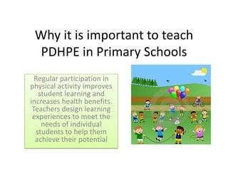 Why it is important to teach
PDHPE in Primary Schools
Regular participation in
physical activity improves
student learning and
increases health benefits.
Teachers design learning
experiences to meet the
needs of individual
students to help them
achieve their potential

 