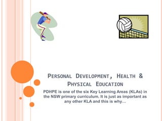 PERSONAL DEVELOPMENT, HEALTH &
PHYSICAL EDUCATION
PDHPE is one of the six Key Learning Areas (KLAs) in
the NSW primary curriculum. It is just as important as
any other KLA and this is why…
 