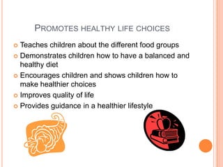 PROMOTES HEALTHY LIFE CHOICES
 Teaches children about the different food groups
 Demonstrates children how to have a balanced and
healthy diet
 Encourages children and shows children how to
make healthier choices
 Improves quality of life
 Provides guidance in a healthier lifestyle
 