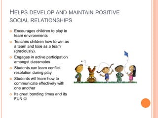 HELPS DEVELOP AND MAINTAIN POSITIVE
SOCIAL RELATIONSHIPS
 Encourages children to play in
team environments
 Teaches children how to win as
a team and lose as a team
(graciously).
 Engages in active participation
amongst classmates
 Students can learn conflict
resolution during play
 Students will learn how to
communicate effectively with
one another
 Its great bonding times and its
FUN 
 
