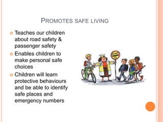 PROMOTES SAFE LIVING
 Teaches our children
about road safety &
passenger safety
 Enables children to
make personal safe
choices
 Children will learn
protective behaviours
and be able to identify
safe places and
emergency numbers
 