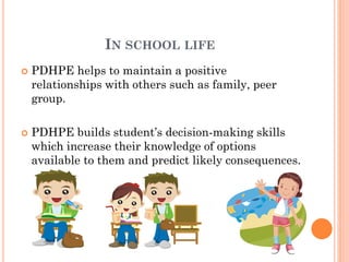 IN SCHOOL LIFE




PDHPE helps to maintain a positive
relationships with others such as family, peer
group.

PDHPE builds student’s decision-making skills
which increase their knowledge of options
available to them and predict likely consequences.

 