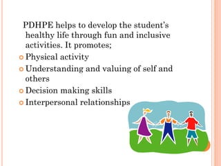 PDHPE helps to develop the student’s
healthy life through fun and inclusive
activities. It promotes;
 Physical activity
 Understanding and valuing of self and
others
 Decision making skills
 Interpersonal relationships

 