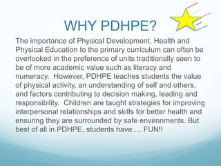 WHY PDHPE?
The importance of Physical Development, Health and
Physical Education to the primary curriculum can often be
overlooked in the preference of units traditionally seen to
be of more academic value such as literacy and
numeracy. However, PDHPE teaches students the value
of physical activity, an understanding of self and others,
and factors contributing to decision making, leading and
responsibility. Children are taught strategies for improving
interpersonal relationships and skills for better health and
ensuring they are surrounded by safe environments. But
best of all in PDHPE, students have…. FUN!!
 