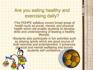 Are you eating healthy and
exercising daily?
•The PDHPE syllabus covers broad areas of
health such as social, mental, and physical
health which will enable students to develop
skills and understanding of leading a healthy
lifestyle.
•Students also participate in fun activities such
as playing sports which are good source of
both exercise and entertainment, it enhances
physical and mental wellbeing and boosts
students self confidence.
 