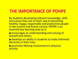 THE IMPORTANCE OF PDHPE
By students developing relevant knowledge, skills
and values they are on their way to becoming
healthy, happy, responsible and productive people
in the current and future society. PDHPE is an
essential key learning area as it:
■ encourages an understanding and valuing of
oneself and others;
■ develops an ability in students to make informed
decisions in their lives;
■ promotes lifelong involvement in physical
activity

 