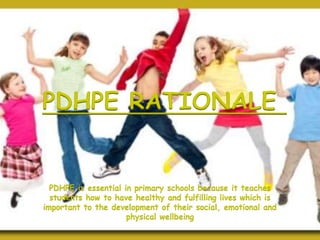 PDHPE RATIONALE
PDHPE is essential in primary schools because it teaches
students how to have healthy and fulfilling lives which is
important to the development of their social, emotional and
physical wellbeing
 