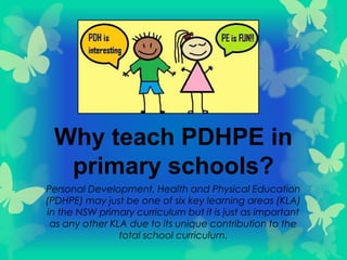 Why teach PDHPE in
primary schools?
Personal Development, Health and Physical Education
(PDHPE) may just be one of six key learning areas (KLA)
in the NSW primary curriculum but it is just as important
as any other KLA due to its unique contribution to the
total school curriculum.
 