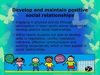 Develop and maintain positive
social relationships
 Engaging in physical activity through
participation in team sports allows students to
develop positive social relationships.
 Within teams students are able to develop
skills in negotiation, conflict resolution,
tolerance, effective communication and
working cooperatively which is then applied in
social relationships.
 