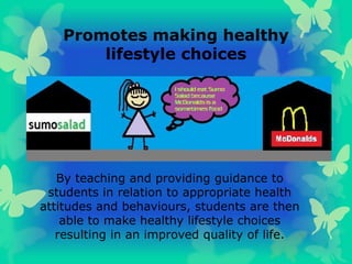 Promotes making healthy
lifestyle choices
By teaching and providing guidance to
students in relation to appropriate health
attitudes and behaviours, students are then
able to make healthy lifestyle choices
resulting in an improved quality of life.
 