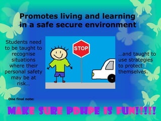 Promotes living and learning
in a safe secure environment
MAKE SURE PDHPE is FUN!!!!!
One final note:
Students need
to be taught to
recognise
situations
where their
personal safety
may be at
risk…
…and taught to
use strategies
to protect
themselves.
 