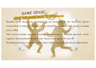 Proudly, Game Sense was developed in our backyard! At the Australian Sports
Commission in response to increased accountability to deliver high quality teaching
(curry, 2011)
This vision includes optimum learning environments to Nourish physical, social,
cognitive and emotional development. Game sense approach cares J
Providing pathways to directly meets these noble standards that all our kids deserve.
 