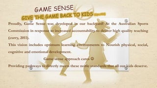 Proudly, Game Sense was developed in our backyard! At the Australian Sports
Commission in response to increased accountability to deliver high quality teaching
(curry, 2011).
This vision includes optimum learning environments to Nourish physical, social,
cognitive and emotional development.
Game sense approach cares 
Providing pathways to directly meets these noble standards that all our kids deserve.
 