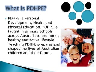 What is PDHPE?PDHPE is Personal Development, Health and Physical Education. PDHPE is taught in primary schools across Australia to promote a healthy and active lifestyle. Teaching PDHPE prepares and shapes the lives of Australian children and their future. Healthy Choices Safe LivingActive LifestyleGrowth and DevelopmentInterpersonal RelationshipsPDHPE Focus areas: