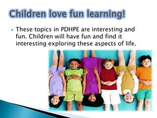 PDHPE covers very important areas of a child’s development. Both mentally and physically. PDHPE introduces children to an understanding of their bodies and their minds. Children need PDHPE in order to be prepared fortheir future.We will always need PDHPE!