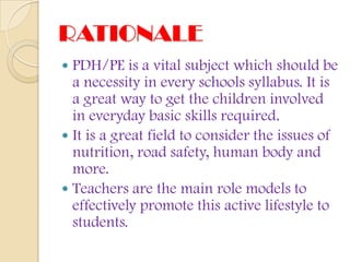 RATIONALE
 PDH/PE is a vital subject which should be
  a necessity in every schools syllabus. It is
  a great way to get the children involved
  in everyday basic skills required.
 It is a great field to consider the issues of
  nutrition, road safety, human body and
  more.
 Teachers are the main role models to
  effectively promote this active lifestyle to
  students.
 