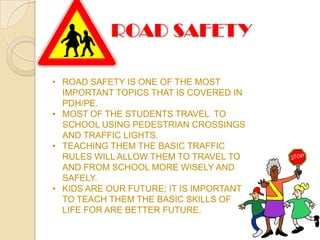 ROAD SAFETY

• ROAD SAFETY IS ONE OF THE MOST
  IMPORTANT TOPICS THAT IS COVERED IN
  PDH/PE.
• MOST OF THE STUDENTS TRAVEL TO
  SCHOOL USING PEDESTRIAN CROSSINGS
  AND TRAFFIC LIGHTS.
• TEACHING THEM THE BASIC TRAFFIC
  RULES WILL ALLOW THEM TO TRAVEL TO
  AND FROM SCHOOL MORE WISELY AND
  SAFELY.
• KIDS ARE OUR FUTURE; IT IS IMPORTANT
  TO TEACH THEM THE BASIC SKILLS OF
  LIFE FOR ARE BETTER FUTURE.
 
