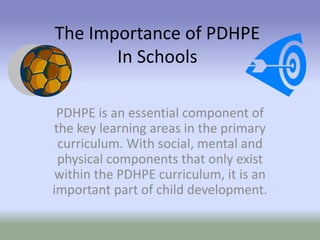 The Importance of PDHPE
In Schools
PDHPE is an essential component of
the key learning areas in the primary
curriculum. With social, mental and
physical components that only exist
within the PDHPE curriculum, it is an
important part of child development.
 