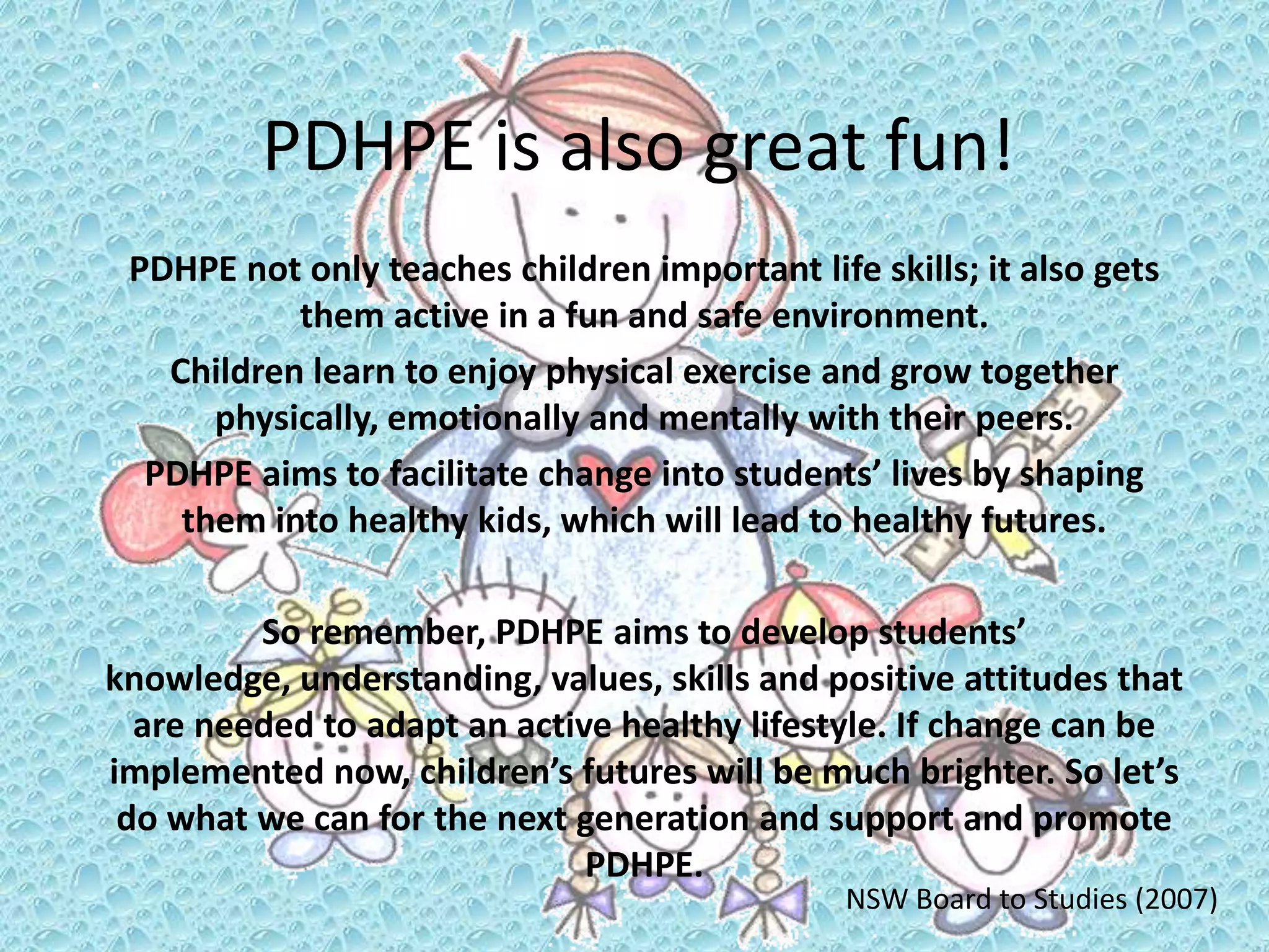 PDHPE is also great fun!
PDHPE not only teaches children important life skills; it also gets
them active in a fun and safe environment.
Children learn to enjoy physical exercise and grow together
physically, emotionally and mentally with their peers.
PDHPE aims to facilitate change into students’ lives by shaping
them into healthy kids, which will lead to healthy futures.
So remember, PDHPE aims to develop students’
knowledge, understanding, values, skills and positive attitudes that
are needed to adapt an active healthy lifestyle. If change can be
implemented now, children’s futures will be much brighter. So let’s
do what we can for the next generation and support and promote
PDHPE.
NSW Board to Studies (2007)
 