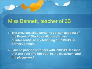 Miss Bennett, teacher of 2B
The previous slide contains certain aspects of
the Board of Studies syllabus that are
quintessential to my teaching of PD/H/PE in
primary schools.
I aim to provide students with PD/H/PE lessons
that are safe and fun both in the classroom and
the playground.

 