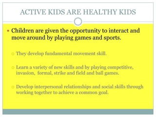 ACTIVE KIDS ARE HEALTHY KIDS
 Children are given the opportunity to interact and
move around by playing games and sports.
 They develop fundamental movement skill.
 Learn a variety of new skills and by playing competitive,
invasion, formal, strike and field and ball games.
 Develop interpersonal relationships and social skills through
working together to achieve a common goal.
 