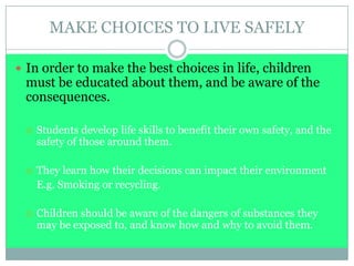 MAKE CHOICES TO LIVE SAFELY
 In order to make the best choices in life, children
must be educated about them, and be aware of the
consequences.
 Students develop life skills to benefit their own safety, and the
safety of those around them.
 They learn how their decisions can impact their environment
E.g. Smoking or recycling.
 Children should be aware of the dangers of substances they
may be exposed to, and know how and why to avoid them.
 