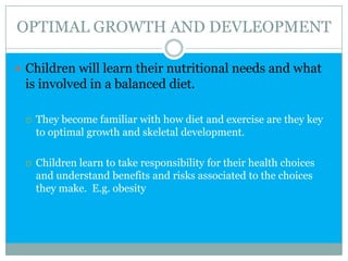 OPTIMAL GROWTH AND DEVLEOPMENT
 Children will learn their nutritional needs and what
is involved in a balanced diet.
 They become familiar with how diet and exercise are they key
to optimal growth and skeletal development.
 Children learn to take responsibility for their health choices
and understand benefits and risks associated to the choices
they make. E.g. obesity
 