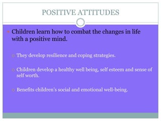 POSITIVE ATTITUDES
 Children learn how to combat the changes in life
with a positive mind.
 They develop resilience and coping strategies.
 Children develop a healthy well being, self esteem and sense of
self worth.
 Benefits children’s social and emotional well-being.
 