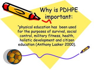 Why is PDHPE
              important:
“physical education has been used
for the purposes of survival, social
 control, military fitness, health,
 holistic development and citizen
education (Anthony Lasker 2000).
 
