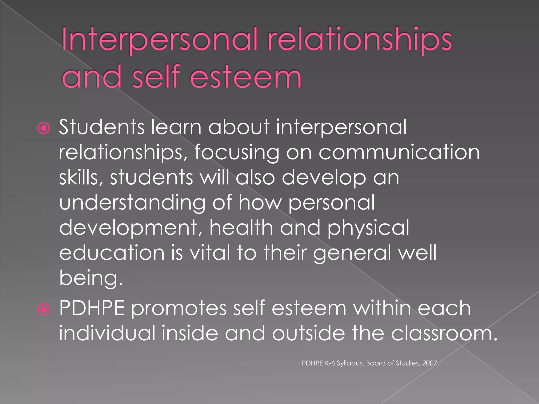 Students learn about interpersonal
relationships, focusing on communication
skills, students will also develop an
understanding of how personal
development, health and physical
education is vital to their general well
being.
 PDHPE promotes self esteem within each
individual inside and outside the classroom.


PDHPE K-6 Syllabus, Board of Studies, 2007.

 
