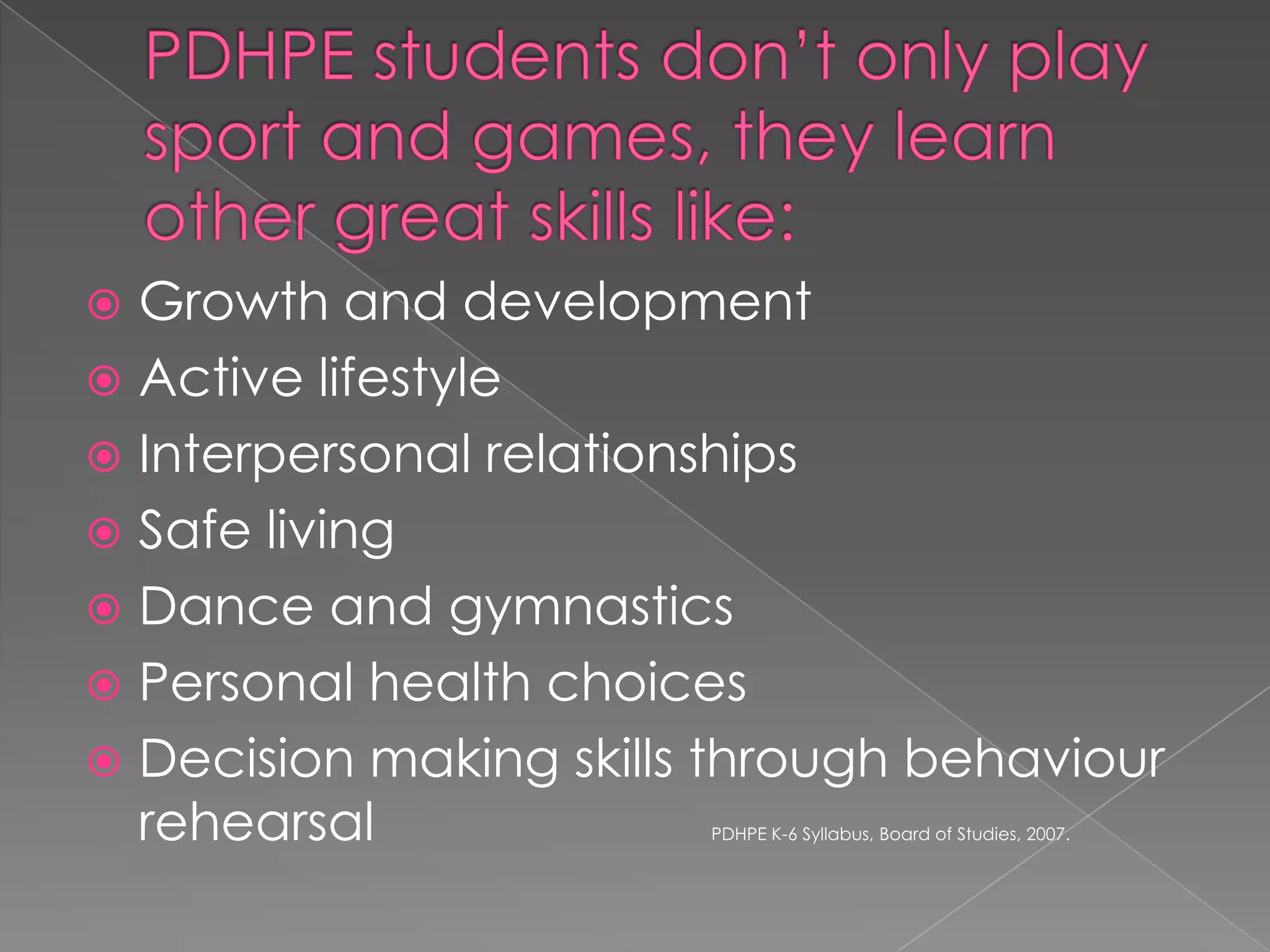 Growth and development
 Active lifestyle
 Interpersonal relationships
 Safe living
 Dance and gymnastics
 Personal health choices
 Decision making skills through behaviour
rehearsal


PDHPE K-6 Syllabus, Board of Studies, 2007.

 