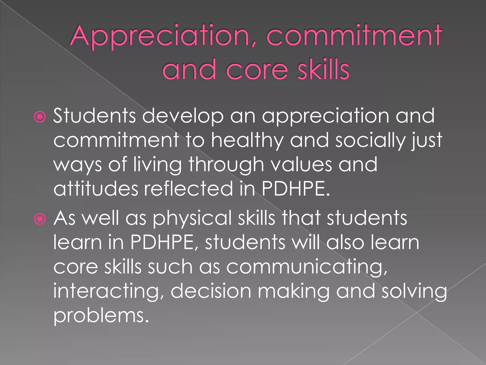 Students develop an appreciation and
commitment to healthy and socially just
ways of living through values and
attitudes reflected in PDHPE.
 As well as physical skills that students
learn in PDHPE, students will also learn
core skills such as communicating,
interacting, decision making and solving
problems.


 