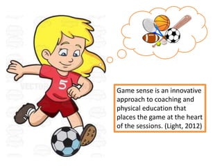 Game sense is an innovative
approach to coaching and
physical education that
places the game at the heart
of the sessions. (Light, 2012)
 