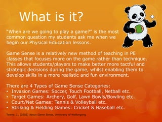 What is it? 
“When are we going to play a game?” is the most 
common question my students ask me when we 
begin our Physical Education lessons. 
Game Sense is a relatively new method of teaching in PE 
classes that focuses more on the game rather than technique. 
This allows students/players to make better more tactful and 
strategic decisions during the game, whilst enabling them to 
develop skills in a more realistic and fun environment. 
There are 4 Types of Game Sense Categories: 
• Invasion Games: Soccer, Touch Football, Netball etc. 
• Target Games: Archery, Golf, Lawn Bowls/Bowling etc. 
• Court/Net Games: Tennis & Volleyball etc. 
• Striking & Fielding Games: Cricket & Baseball etc. 
Towns. J., (2002) About Game Sense, University of Wollongong 
 