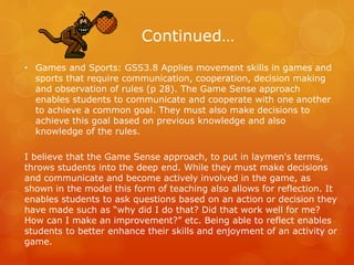 Continued… 
• Games and Sports: GSS3.8 Applies movement skills in games and 
sports that require communication, cooperation, decision making 
and observation of rules (p 28). The Game Sense approach 
enables students to communicate and cooperate with one another 
to achieve a common goal. They must also make decisions to 
achieve this goal based on previous knowledge and also 
knowledge of the rules. 
I believe that the Game Sense approach, to put in laymen's terms, 
throws students into the deep end. While they must make decisions 
and communicate and become actively involved in the game, as 
shown in the model this form of teaching also allows for reflection. It 
enables students to ask questions based on an action or decision they 
have made such as “why did I do that? Did that work well for me? 
How can I make an improvement?” etc. Being able to reflect enables 
students to better enhance their skills and enjoyment of an activity or 
game. 
 