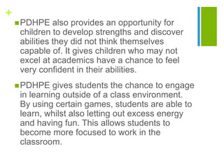 +
PDHPE also provides an opportunity for
children to develop strengths and discover
abilities they did not think themselves
capable of. It gives children who may not
excel at academics have a chance to feel
very confident in their abilities.
PDHPE gives students the chance to engage
in learning outside of a class environment.
By using certain games, students are able to
learn, whilst also letting out excess energy
and having fun. This allows students to
become more focused to work in the
classroom.
 