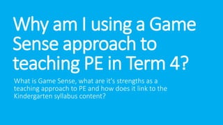 Why am I using a Game 
Sense approach to 
teaching PE in Term 4? 
What is Game Sense, what are it's strengths as a 
teaching approach to PE and how does it link to the 
Kindergarten syllabus content? 
 