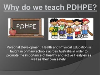 Why do we teach PDHPE?




Personal Development, Health and Physical Education is
  taught in primary schools across Australia in order to
promote the importance of healthy and active lifestyles as
                 well as their own safety.
 