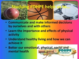 Studying PDHPE helps us to…
• Communicate and make informed decisions
by ourselves and with others
• Learn the importance and effects of physical
activity
• Understand healthy living and how we can
achieve it
• Better our emotional, physical, social and
mental health
 