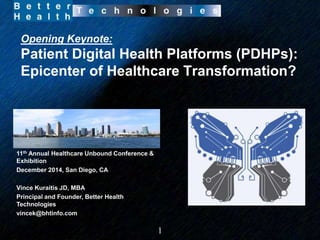Opening Keynote: 
Patient Digital Health Platforms (PDHPs): 
Epicenter of Healthcare Transformation? 
1 
11th Annual Healthcare Unbound Conference & 
Exhibition 
December 2014, San Diego, CA 
Vince Kuraitis JD, MBA 
Principal and Founder, Better Health 
Technologies 
vincek@bhtinfo.com 
 