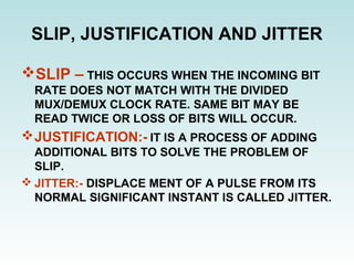 SLIP, JUSTIFICATION AND JITTER
SLIP – THIS OCCURS WHEN THE INCOMING BIT
RATE DOES NOT MATCH WITH THE DIVIDED
MUX/DEMUX CLOCK RATE. SAME BIT MAY BE
READ TWICE OR LOSS OF BITS WILL OCCUR.
JUSTIFICATION:- IT IS A PROCESS OF ADDING
ADDITIONAL BITS TO SOLVE THE PROBLEM OF
SLIP.
 JITTER:- DISPLACE MENT OF A PULSE FROM ITS
NORMAL SIGNIFICANT INSTANT IS CALLED JITTER.
 