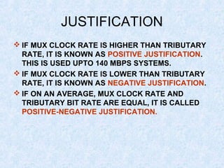 JUSTIFICATION
 IF MUX CLOCK RATE IS HIGHER THAN TRIBUTARY
RATE, IT IS KNOWN AS POSITIVE JUSTIFICATION.
THIS IS USED UPTO 140 MBPS SYSTEMS.
 IF MUX CLOCK RATE IS LOWER THAN TRIBUTARY
RATE, IT IS KNOWN AS NEGATIVE JUSTIFICATION.
 IF ON AN AVERAGE, MUX CLOCK RATE AND
TRIBUTARY BIT RATE ARE EQUAL, IT IS CALLED
POSITIVE-NEGATIVE JUSTIFICATION.
 