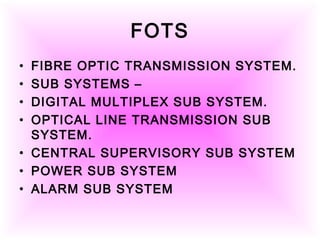 FOTS
• FIBRE OPTIC TRANSMISSION SYSTEM.
• SUB SYSTEMS –
• DIGITAL MULTIPLEX SUB SYSTEM.
• OPTICAL LINE TRANSMISSION SUB
SYSTEM.
• CENTRAL SUPERVISORY SUB SYSTEM
• POWER SUB SYSTEM
• ALARM SUB SYSTEM
 