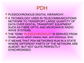 PDH
 PLESIOCHRONOUS DIGITAL HIERARCHY.
 A TECHNOLOGY USED IN TELECOMMUNICATIONS
NETWORK TO TRANSPORT LARGE QUANTITY OF
DATA OVER DIGITAL TRANSPORT EQUIPMENT
SUCH AS FIBRE OPTIC AND MICROWAVE RADIO
WAVE SYSTEMS.
 THE TERM “PLESIOCHRONOUS” IS DERIVED FROM
Greek plesio which means near, and chronous, time.
 IT MEANS THAT PDH NETWORKS RUN IN A STATE
WHERE DIFFERENT PARTS OF THE NETWORK ARE
ALMOST, BUT NOT QUITE PERFECTLY
SYNCHRONISED.
 